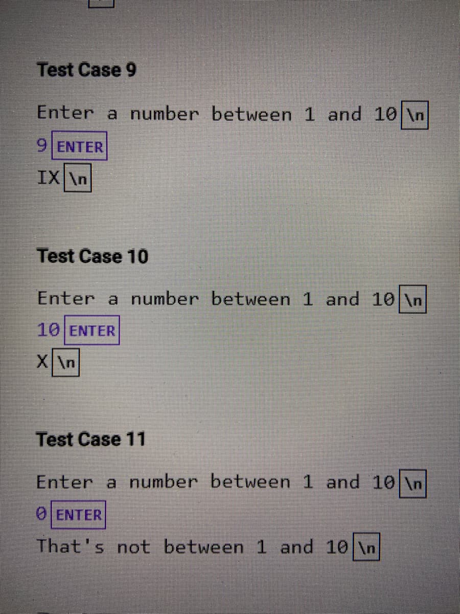 Test Case 9
Enter a number between 1 and 10 \n
9 ENTER
IX \n
Test Case 10
Enter a number between 1 and 10 \n
10 ENTER
X\n
Test Case 11
Enter a number between 1 and 10|\n
0 ENTER
That's not between 1 and 10 \n

