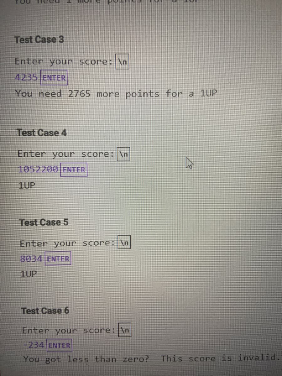 Test Case 3
Enter your score: \n
4235 ENTER
You need 2765 more points for a 1UP
Test Case 4
Enter your score: \n
1052200 ENTER
1UP
Test Case 5
Enter your score: |\n
8034 ENTER
1UP
Test Case 6
Enter your score: \n
-234 ENTER
You got less than zero? This score is invalid.
