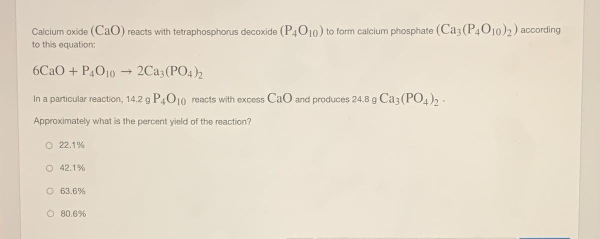 Calcium oxide (CaO) reacts with tetraphosphorus decoxide (P4010) to form calcium phosphate (Ca3 (P4O10)2) according
to this equation:
6CAO + P4O10
2Ca3(PO4)2
In a particular reaction, 14.2 g P4010 reacts with excess CaO and produces 24.8 g Ca3 (PO4)2 ·
Approximately what is the percent yield of the reaction?
O 22.1%
O 42.1%
O 63.6%
80.6%
