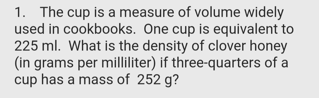 1. The cup is a measure of volume widely
used in cookbooks. One cup is equivalent to
225 ml. What is the density of clover honey
(in grams per milliliter) if three-quarters of a
cup has a mass of 252 g?
