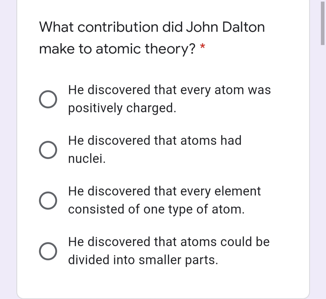 What contribution did John Dalton
make to atomic theory? *
He discovered that every atom was
positively charged.
He discovered that atoms had
nuclei.
He discovered that every element
consisted of one type of atom.
He discovered that atoms could be
divided into smaller parts.
