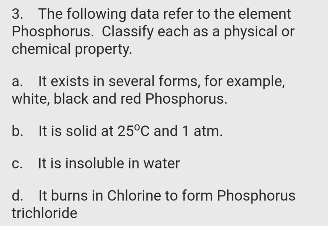 3. The following data refer to the element
Phosphorus. Classify each as a physical or
chemical property.
It exists in several forms, for example,
white, black and red Phosphorus.
b. It is solid at 25°C and 1 atm.
C.
It is insoluble in water
d. It burns in Chlorine to form Phosphorus
trichloride
