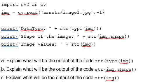 import cv2 as cv
img = cv.read ('assets/imagel.jpg',-1)
print ("DataType:
print ("Shape of the image:
print ("Image Values: " + str (img))
+ str (type (img)))
wwwan"
+ str (img.shape))
a. Explain what will be the output of the code str (type (img) )
b. Explain what will be the output of the code str (img.shape) )
c. Explain what will be the output of the code str (img))
