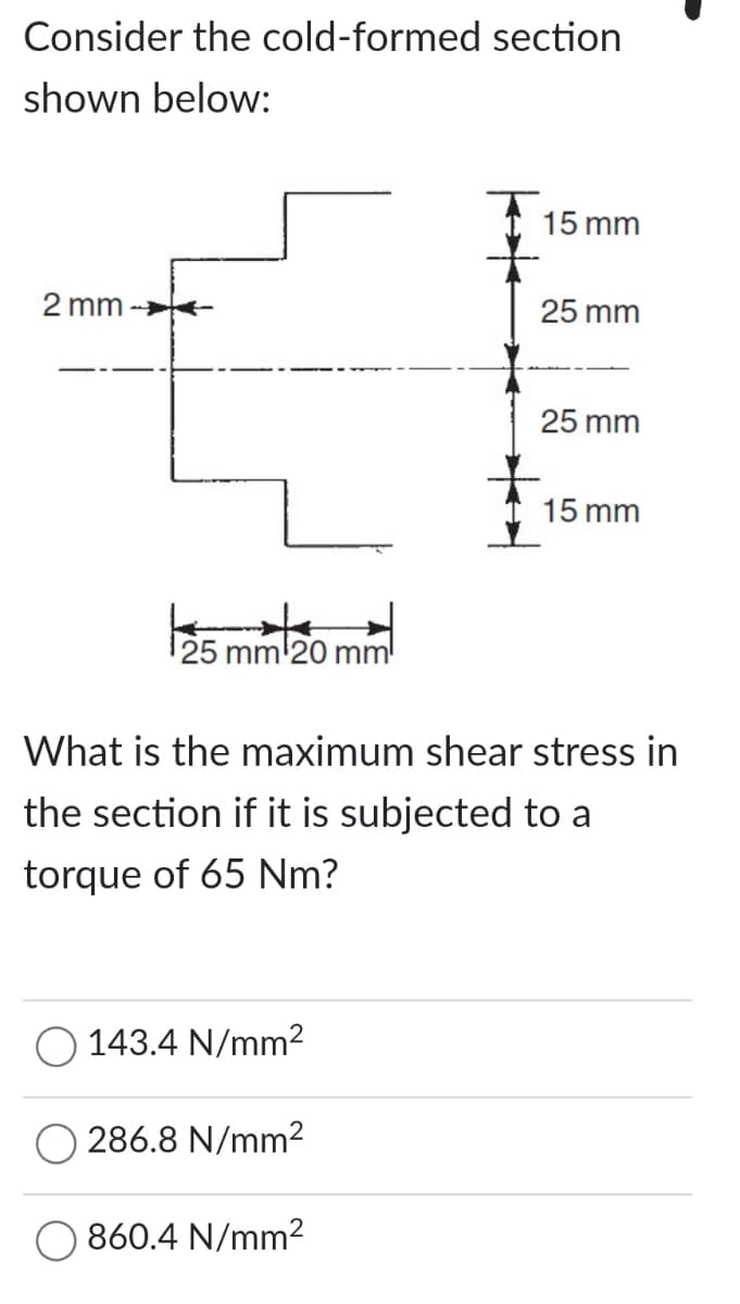 Consider the cold-formed section
shown below:
2 mm->>
¹25 mm 20
O 143.4 N/mm²
286.8 N/mm²
15 mm
860.4 N/mm²
25 mm
What is the maximum shear stress in
the section if it is subjected to a
torque of 65 Nm?
25 mm
15 mm