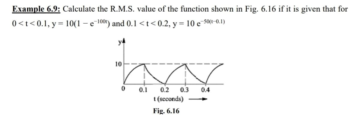 Example 6.9: Calculate the R.M.S. value of the function shown in Fig. 6.16 if it is given that for
0<t<0.1, y = 10(1 − e−100t) and 0.1 <t<0.2, y = 10 e¯
-50(t-0.1)
-
y4
10
0
0.1
0.2 0.3 0.4
t (seconds)
Fig. 6.16