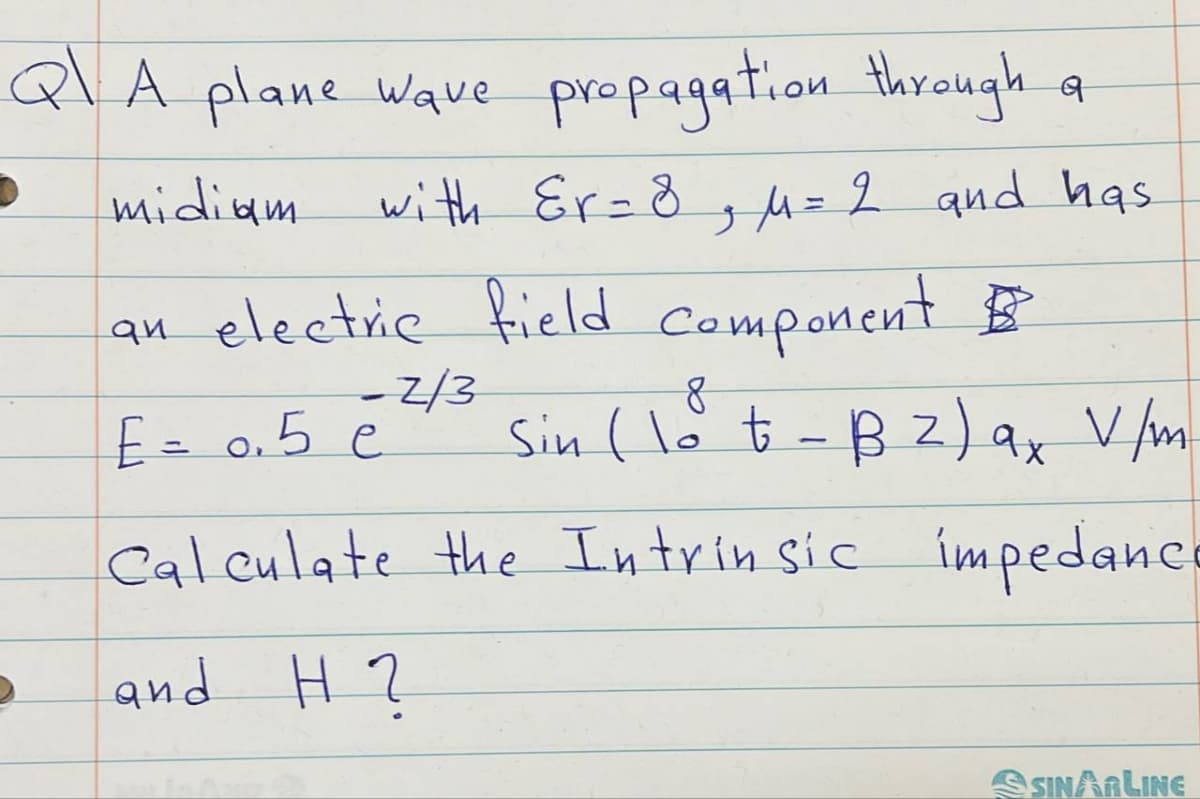 ब
A plane wave propagation through a
midiam with Er = 8, μ= 2 and has
an electric field component
8
-2/3
E = 0.5 e
Sin ( lot - B2) ax V/m
Calculate the Intrinsic impedance
and H?
SINAALINE