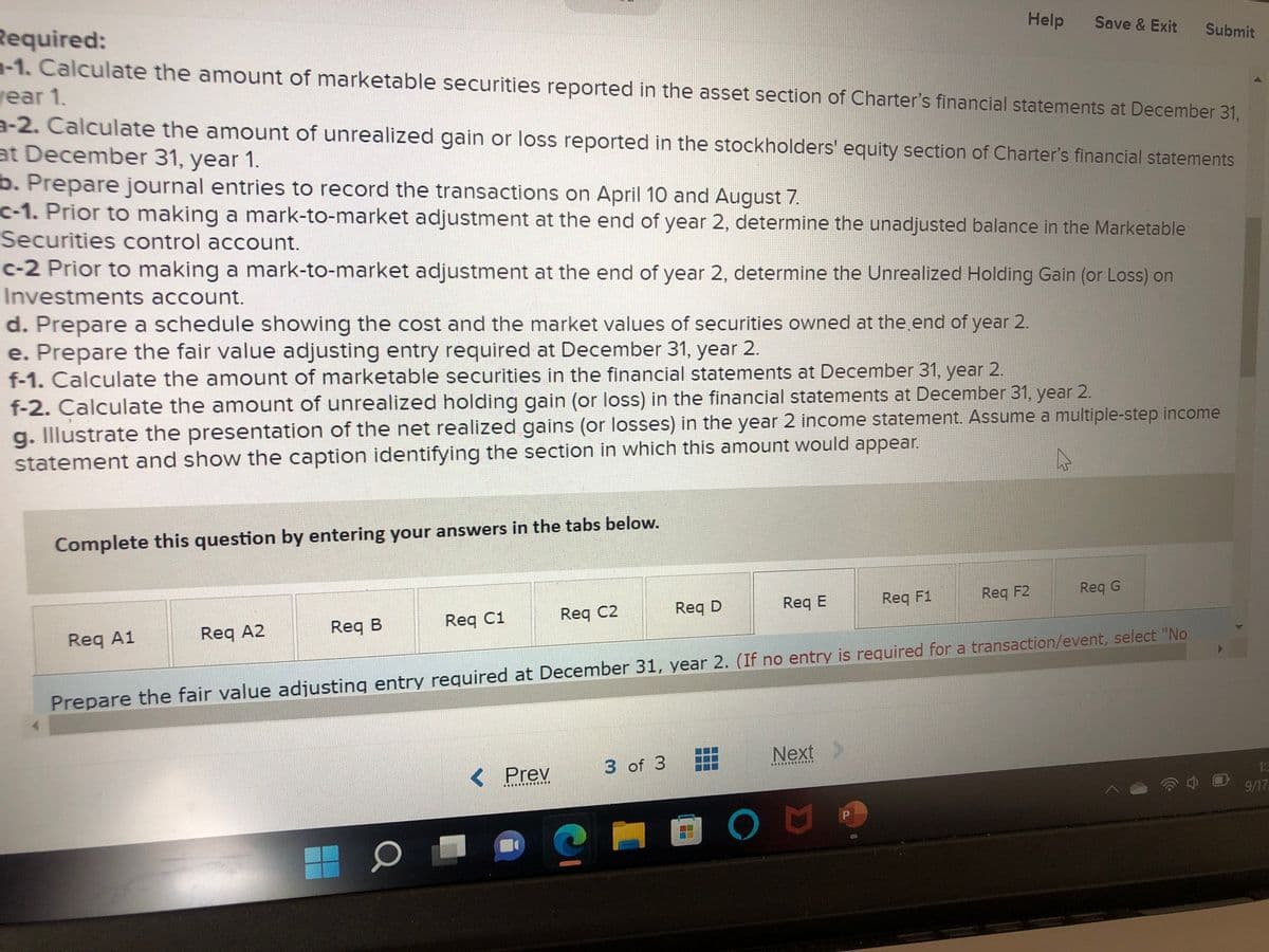 Required:
-1. Calculate the amount of marketable securities reported in the asset section of Charter's financial statements at December 31,
year 1.
a-2. Calculate the amount of unrealized gain or loss reported in the stockholders' equity section of Charter's financial statements
at December 31, year 1.
b. Prepare journal entries to record the transactions on April 10 and August 7.
c-1. Prior to making a mark-to-market adjustment at the end of year 2, determine the unadjusted balance in the Marketable
Securities control account.
c-2 Prior to making a mark-to-market adjustment at the end of year 2, determine the Unrealized Holding Gain (or Loss) on
Investments account.
d. Prepare a schedule showing the cost and the market values of securities owned at the end of year 2.
e. Prepare the fair value adjusting entry required at December 31, year 2.
f-1. Calculate the amount of marketable securities in the financial statements at December 31, year 2.
f-2. Calculate the amount of unrealized holding gain (or loss) in the financial statements at December 31, year 2.
g. Illustrate the presentation of the net realized gains (or losses) in the year 2 income statement. Assume a multiple-step income
statement and show the caption identifying the section in which this amount would appear.
A
Complete this question by entering your answers in the tabs below.
Req A1
Req A2
Req B
Req C1
< Prev
...
Req C2
www.
?
Req D
3 of 3
Req E
Prepare the fair value adjusting entry required at December 31, year 2. (If no entry is required for a transaction/event, select "No
Help Save & Exit Submit
Next
ON
Req F1
P
Req F2
Req G
9/17