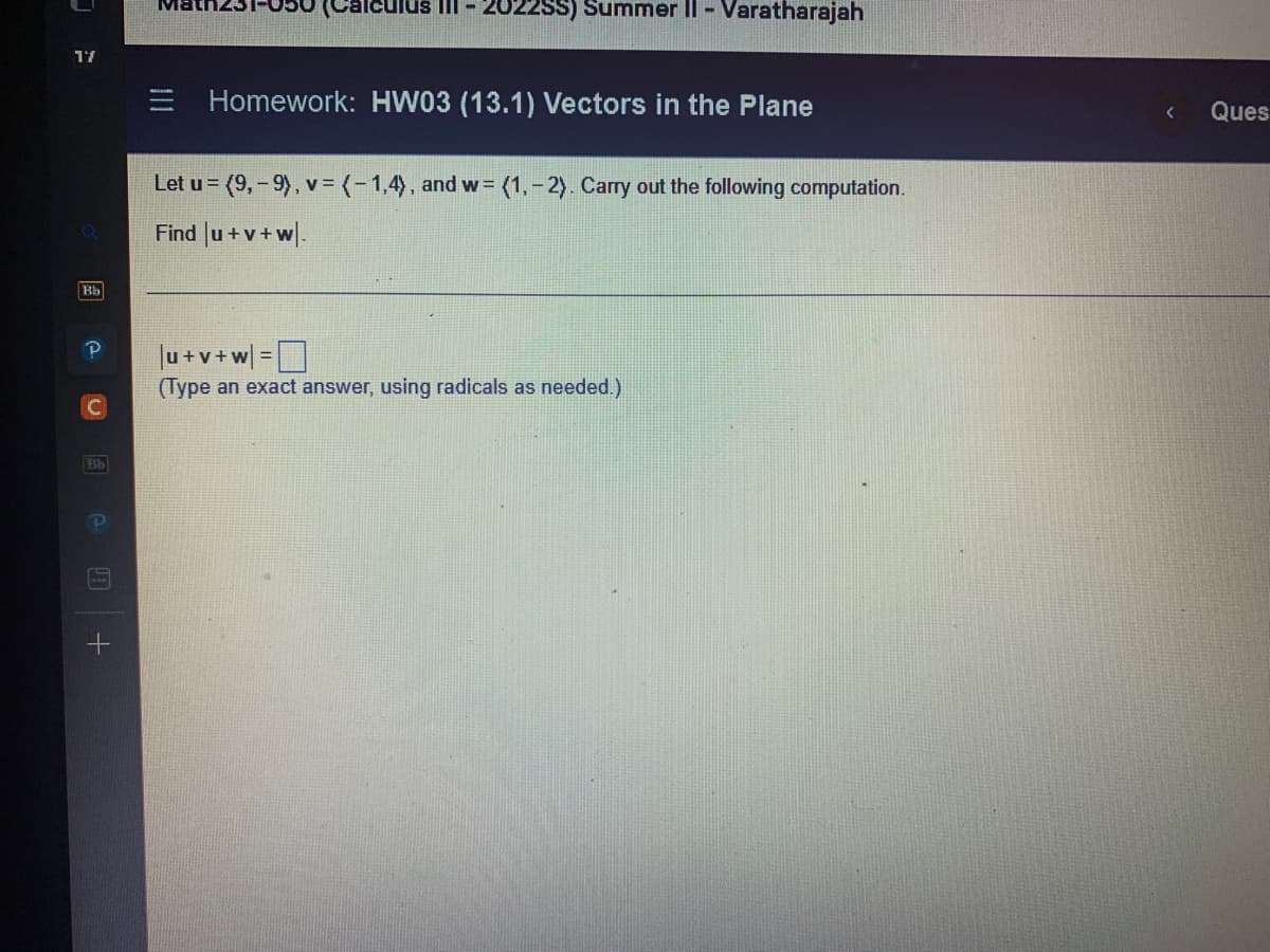 17
Bb
Bb
Ma
III-20225S) Summer II - Varatharajah
Homework: HW03 (13.1) Vectors in the Plane
Let u= (9,-9), v = (-1,4), and w= (1,-2). Carry out the following computation.
Find |u+v+w.
|u+v+w] =
(Type an exact answer, using radicals as needed.)
<
Ques
