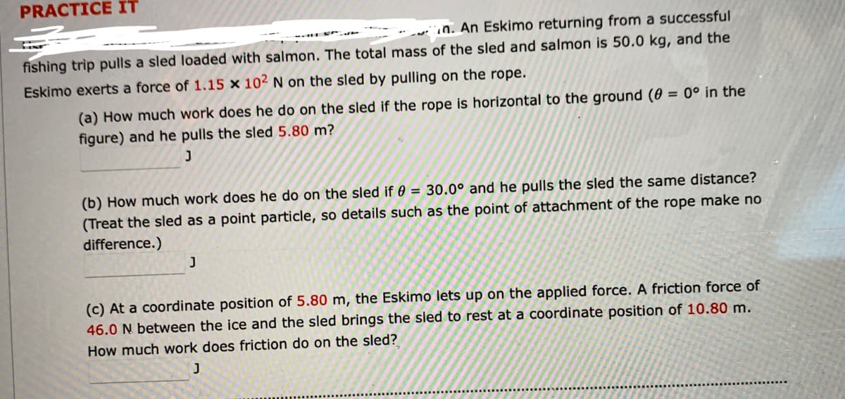 PRACTICE IT
wiin. An Eskimo returning from a successful
fishing trip pulls a sled loaded with salmon. The total mass of the sled and salmon is 50.0 kg, and the
Eskimo exerts a force of 1.15 x 102 N on the sled by pulling on the rope.
(a) How much work does he do on the sled if the rope is horizontal to the ground (0 = 0° in the
figure) and he pulls the sled 5.80 m?
(b) How much work does he do on the sled if 0 = 30.0° and he pulls the sled the same distance?
(Treat the sled as a point particle, so details such as the point of attachment of the rope make no
difference.)
(c) At a coordinate position of 5.80 m, the Eskimo lets up on the applied force. A friction force of
46.0 N between the ice and the sled brings the sled to rest at a coordinate position of 10.80 m.
How much work does friction do on the sled?
