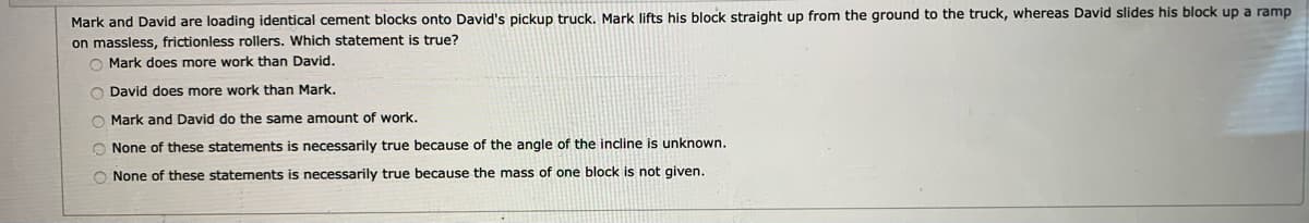 Mark and David are loading identical cement blocks onto David's pickup truck. Mark lifts his block straight up from the ground to the truck, whereas David slides his block up a ramp
on massless, frictionless rollers. Which statement is true?
O Mark does more work than David.
David does more work than Mark.
O Mark and David do the same amount of work.
O None of these statements is necessarily true because of the angle of the incline is unknown.
O None of these statements is necessarily true because the mass of one block is not given.
