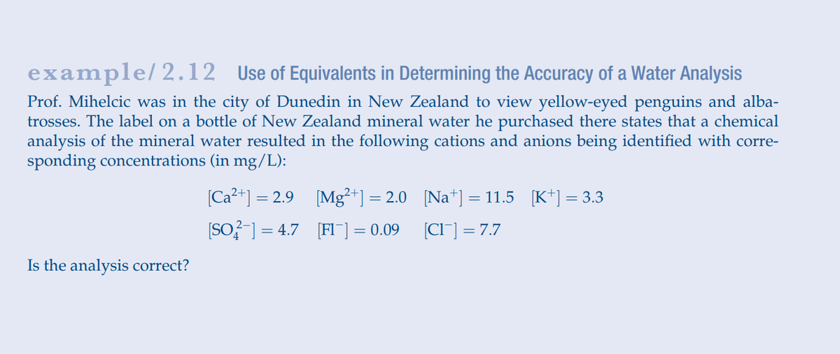 example/2.12 Use of Equivalents in Determining the Accuracy of a Water Analysis
Prof. Mihelcic was in the city of Dunedin in New Zealand to view yellow-eyed penguins and alba-
trosses. The label on a bottle of New Zealand mineral water he purchased there states that a chemical
analysis of the mineral water resulted in the following cations and anions being identified with corre-
sponding concentrations (in mg/L):
[Ca?+] = 2.9 [Mg²+] = 2.0 [Na*] = 11.5 [K*] = 3.3
(SO?] = 4.7 [FI¯] = 0.09
(CI] = 7.7
Is the analysis correct?
