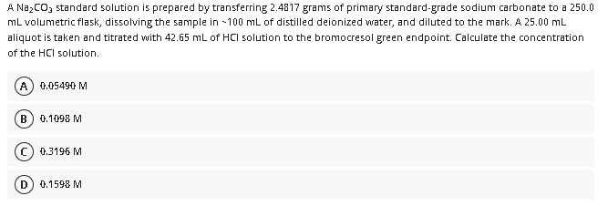 A NazCOz standard solution is prepared by transferring 2.4817 grams of primary standard-grade sodium carbonate to a 250.0
mL volumetric flask, dissolving the sample in 100 mL of distilled deionized water, and diluted to the mark. A 25.00 mL
aliquot is taken and titrated with 42.65 mL of HCI solution to the bromocresol green endpoint. Calculate the concentration
of the HCI solution.
A
0.05490 M
0.1098 M
0.3196 M
D) 0.1598 M
