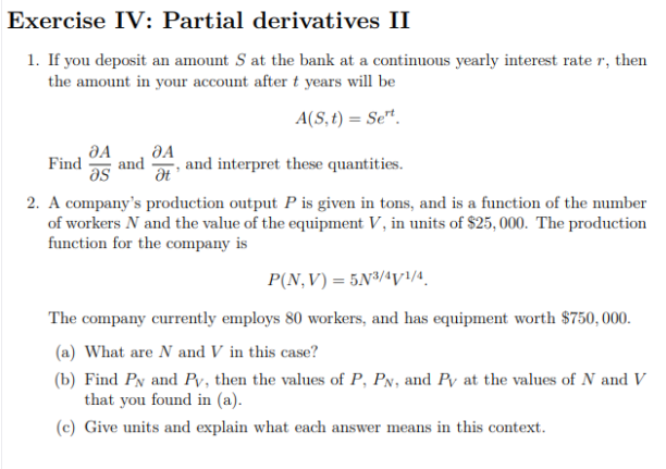 Exercise IV: Partial derivatives II
1. If you deposit an amount S at the bank at a continuous yearly interest rate r, then
the amount in your account after t years will be
A(S, t) = Se".
JA
Find
and
as
and interpret these quantities.
2. A company's production output P is given in tons, and is a function of the number
of workers N and the value of the equipment V, in units of $25, 000. The production
function for the company is
P(N,V) = 5N³/4y/4.
The company currently employs 80 workers, and has equipment worth $750, 000.
(a) What are N and V in this case?
(b) Find Py and Pv, then the values of P, PN, and Py at the values of N and V
that you found in (a).
(c) Give units and explain what each answer means in this context.
