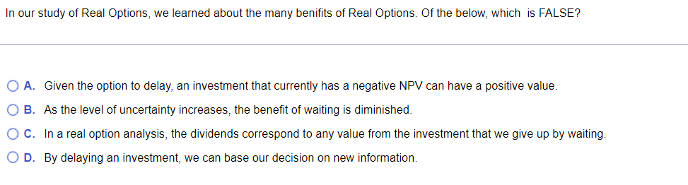 In our study of Real Options, we learned about the many benifits of Real Options. Of the below, which is FALSE?
O A. Given the option to delay, an investment that currently has a negative NPV can have a positive value.
O B. As the level of uncertainty increases, the benefit of waiting is diminished.
OC. In a real option analysis, the dividends correspond to any value from the investment that we give up by waiting.
O D. By delaying an investment, we can base our decision on new information.