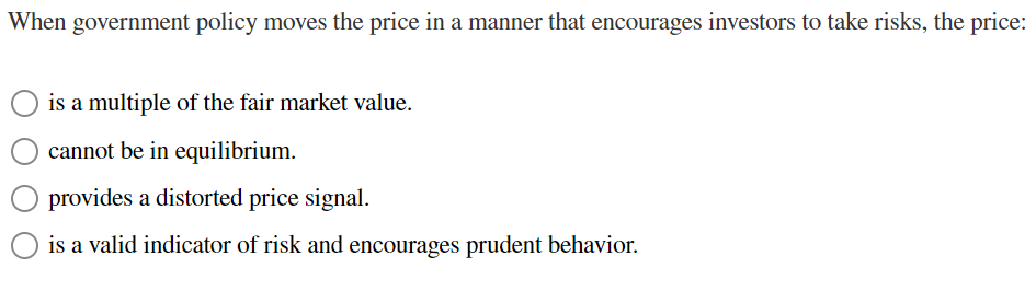 When government policy moves the price in a manner that encourages investors to take risks, the price:
is a multiple of the fair market value.
cannot be in equilibrium.
provides a distorted price signal.
is a valid indicator of risk and encourages prudent behavior.
