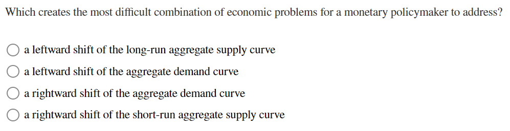 Which creates the most difficult combination of economic problems for a monetary policymaker to address?
a leftward shift of the long-run aggregate supply curve
a leftward shift of the aggregate demand curve
a rightward shift of the aggregate demand curve
a rightward shift of the short-run aggregate supply curve
