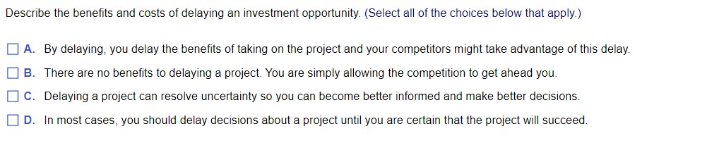 Describe the benefits and costs of delaying an investment opportunity. (Select all of the choices below that apply.)
A. By delaying, you delay the benefits of taking on the project and your competitors might take advantage of this delay.
B. There are no benefits to delaying a project. You are simply allowing the competition to get ahead you.
C. Delaying a project can resolve uncertainty so you can become better informed and make better decisions.
D. In most cases, you should delay decisions about a project until you are certain that the project will succeed.