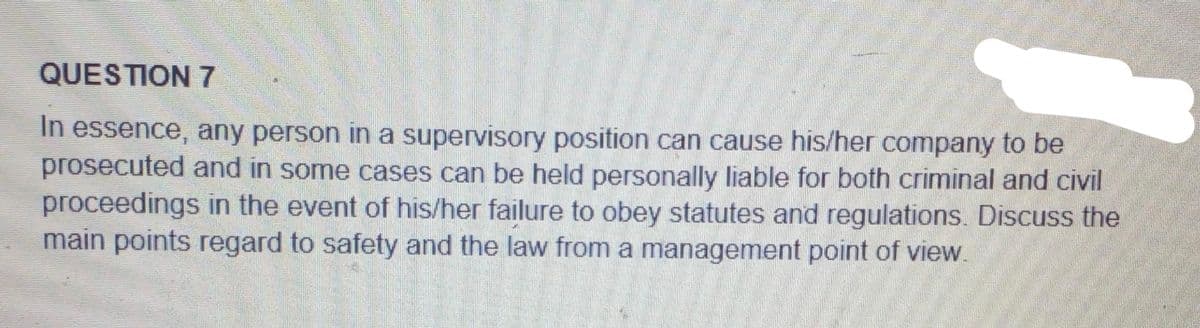 QUESTION 7
In essence, any person in a supervisory position can cause his/her company to be
prosecuted and in some cases can be held personally liable for both criminal and civil
proceedings in the event of his/her failure to obey statutes and regulations. Discuss the
main points regard to safety and the law from a management point of view.

