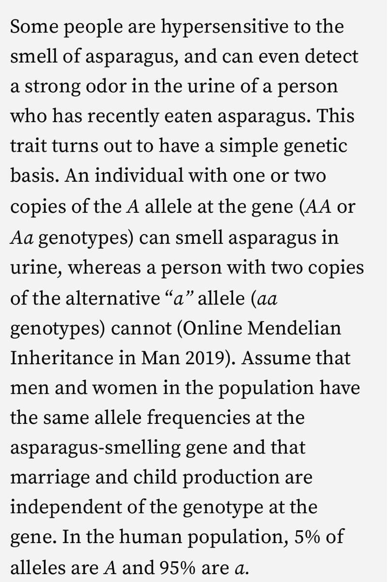 Some people are hypersensitive to the
smell of asparagus, and can even detect
a strong odor in the urine of a person
who has recently eaten asparagus. This
trait turns out to have a simple genetic
basis. An individual with one or two
copies of the A allele at the gene (AA or
Aa genotypes) can smell asparagus in
urine, whereas a person with two copies
of the alternative "a" allele (aa
genotypes) cannot (Online Mendelian
Inheritance in Man 2019). Assume that
men and women in the population have
the same allele frequencies at the
asparagus-smelling gene and that
marriage and child production are
independent of the genotype at the
gene. In the human population, 5% of
alleles are A and 95% are a.
