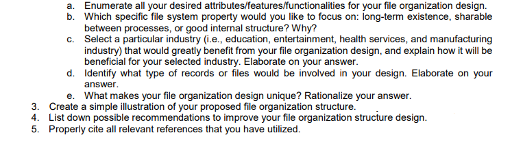 a. Enumerate all your desired attributes/features/functionalities for your file organization design.
b. Which specific file system property would you like to focus on: long-term existence, sharable
between processes, or good internal structure? Why?
c. Select a particular industry (i.e., education, entertainment, health services, and manufacturing
industry) that would greatly benefit from your file organization design, and explain how it will be
beneficial for your selected industry. Elaborate on your answer.
d. Identify what type of records or files would be involved in your design. Elaborate on your
answer.
e. What makes your file organization design unique? Rationalize your answer.
3. Create a simple illustration of your proposed file organization structure.
4. List down possible recommendations to improve your file organization structure design.
5. Properly cite all relevant references that you have utilized.
