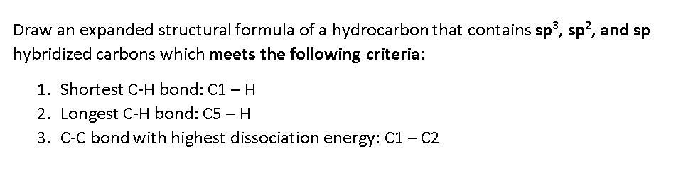 Draw an expanded structural formula of a hydrocarbon that contains sp, sp?, and sp
hybridized carbons which meets the following criteria:
1. Shortest C-H bond: C1 - H
2. Longest C-H bond: C5 – H
3. C-C bond with highest dissociation energy: C1 - C2
