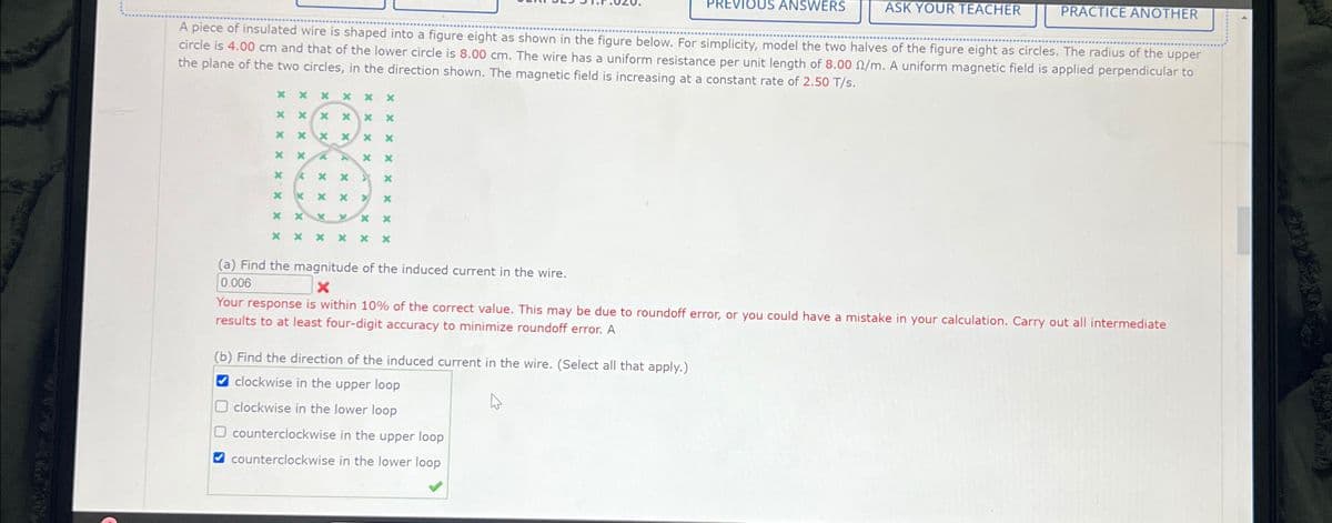 VIOUS ANSWERS
ASK YOUR TEACHER
PRACTICE ANOTHER
A piece of insulated wire is shaped into a figure eight as shown in the figure below. For simplicity, model the two halves of the figure eight as circles. The radius of the upper
circle is 4.00 cm and that of the lower circle is 8.00 cm. The wire has a uniform resistance per unit length of 8.00 /m. A uniform magnetic field is applied perpendicular to
the plane of the two circles, in the direction shown. The magnetic field is increasing at a constant rate of 2.50 T/s.
XX
XXX x x
* * XX * *
*
x
xx
x
C
K
*
XX
x
x
x
x ×
x
4
x
*
x
x
>
*
* x K
x x ×
* *
x * ×
(a) Find the magnitude of the induced current in the wire.
0.006
Your response is within 10% of the correct value. This may be due to roundoff error, or you could have a mistake in your calculation. Carry out all intermediate
results to at least four-digit accuracy to minimize roundoff error. A
(b) Find the direction of the induced current in the wire. (Select all that apply.)
clockwise in the upper loop
clockwise in the lower loop
☐ counterclockwise in the upper loop
counterclockwise in the lower loop