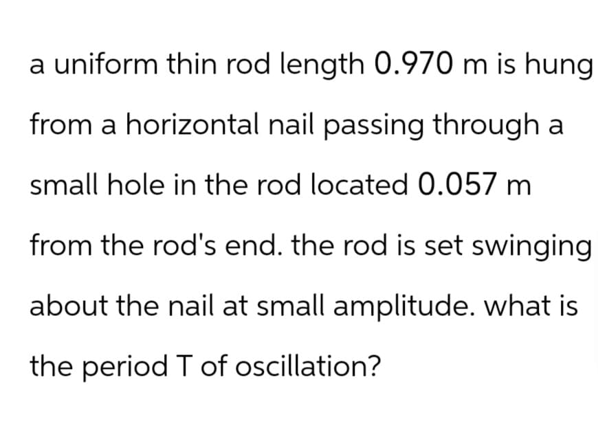 a uniform thin rod length 0.970 m is hung
from a horizontal nail passing through a
small hole in the rod located 0.057 m
from the rod's end. the rod is set swinging.
about the nail at small amplitude. what is
the period T of oscillation?