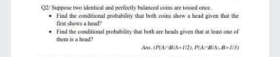 Q2/ Suppose two identical and perfectly balanced coins are tossed once.
Find the conditional probability that both coins show a head given that the
first shows a head?
• Find the conditional probability that both are heads given that at least one of
them is a head?
Ans. (P(ABIA=1/2). P(ABIAB=1/3)
