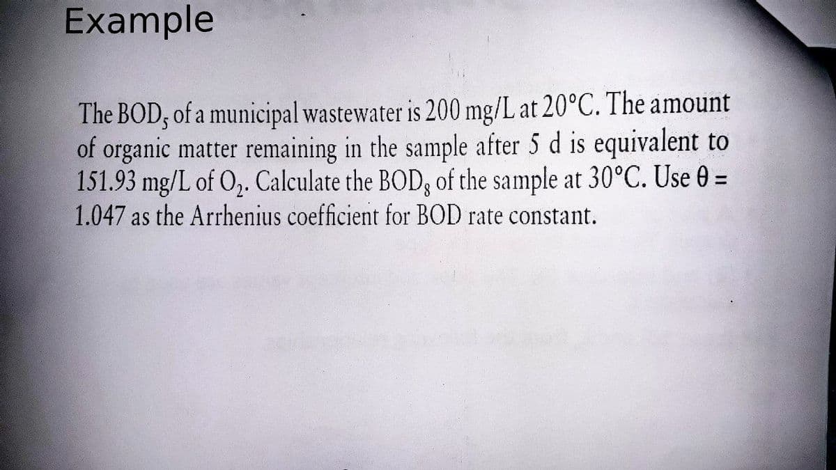 Example
The BOD, of a municipal wastewater is 200 mg/L at 20°C. The amount
of organic matter remaining in the sample after 5 d is equivalent to
151.93 mg/L of O,. Calculate the BOD, of the sample at 30°C. Use 0 =
1.047 as the Arrhenius coefficient for BOD rate constant.
