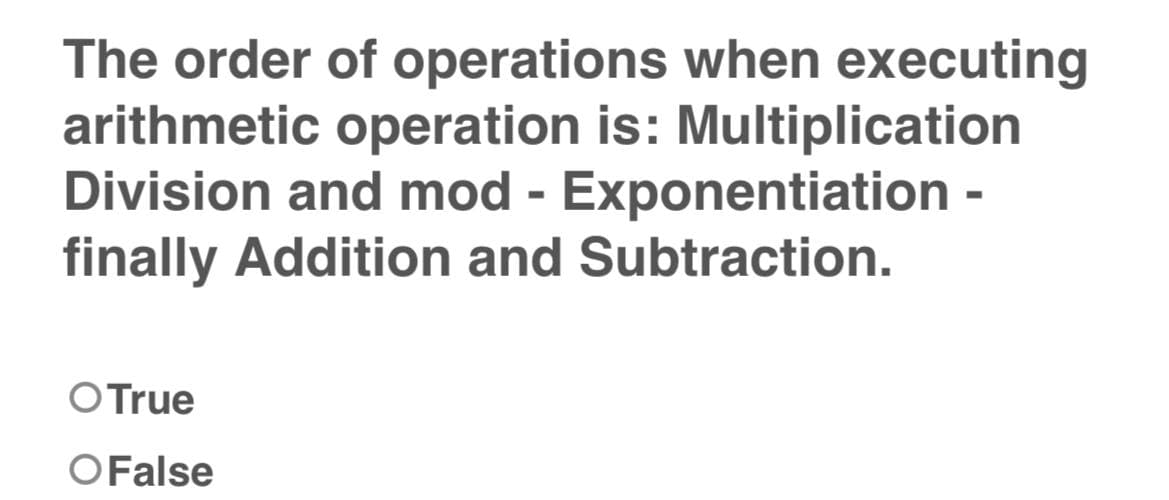 The order of operations when executing
arithmetic operation is: Multiplication
Division and mod - Exponentiation -
finally Addition and Subtraction.
O True
O False