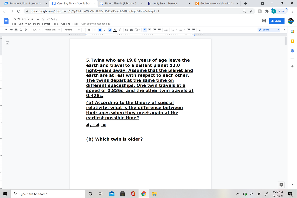 Resume Builder · Resume.io
E Can't Buy Time - Google Docs X
E Fitness Plan #1 (February. 21s X
b Vverify Email | bartleby
Get Homework Help With Ch X
+
docs.google.com/document/d/1pQhEBaWXYWxTk327EPalSjdDio91Zaf8RIghg92dlXw/edit?pli=1
Q
Paused
Can't Buy Time * a O Saving.
Share
File Edit View Insert Format Tools Add-ons Help
Last edit was seconds ago
B I U A *
E 1E
100%
Normal text
Verdana
18
Editing
31
1
2
3
6
5.Twins who are 19.0 years of age leave the
earth and travel to a distant planet 12.0
light-years away. Assume that the planet and
earth are at rest with respect to each other.
The twins depart at the same time on
different spaceships. One twin travels at a
speed of 0.836c, and the other twin travels at
0.428c.
(a) According to the theory of special
relativity, what is the difference between
their ages when they meet again at the
earliest possible time?
3.
A2 - A, =
(b) Which twin is older?
>
9:25 AM
O Type here to search
后
5/7/2021
!!!
II
lıli
近
9
