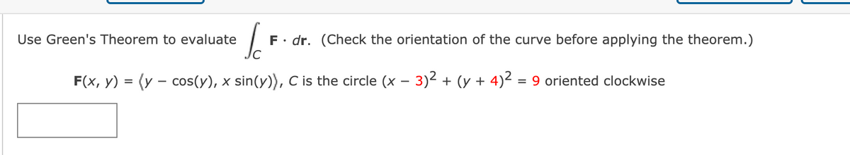 Use Green's Theorem to evaluate
F• dr. (Check the orientation of the curve before applying the theorem.)
F(x, y) = (y – cos(y), x sin(y)), C is the circle (x – 3)2 + (y + 4)² = 9 oriented clockwise
