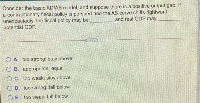 Consider the basic AD/AS model, and suppose there is a positive output gap. If
a contractionary fiscal policy is pursued and the AS curve shifts rightward
and real GDP may
unexpectedly, the fiscal policy may be
potential GDP.
OA. too strong; stay above
OB. appropriate; equal
OC. too weak; stay above
OD. too strong; fall below
OE. too weak; fall below
www.