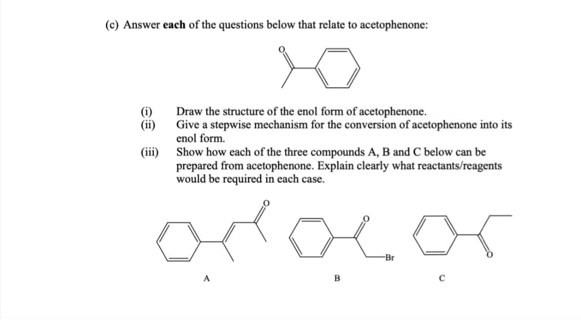 (c) Answer each of the questions below that relate to acetophenone:
Xo
(i)
(ii)
(iii)
Draw the structure of the enol form of acetophenone.
Give a stepwise mechanism for the conversion of acetophenone into its
enol form.
Show how each of the three compounds A, B and C below can be
prepared from acetophenone. Explain clearly what reactants/reagents
would be required in each case.
odocor
A
B
Br
C