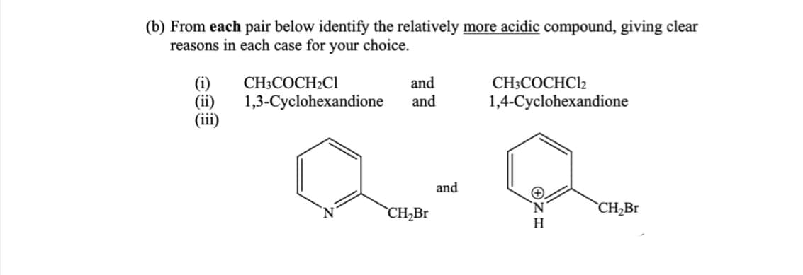 (b) From each pair below identify the relatively more acidic compound, giving clear
reasons in each case for your choice.
(i)
(iii)
and
CH3COCH2Cl
1,3-Cyclohexandione and
CH₂Br
and
CH3COCHC12
1,4-Cyclohexandione
H
CH₂Br