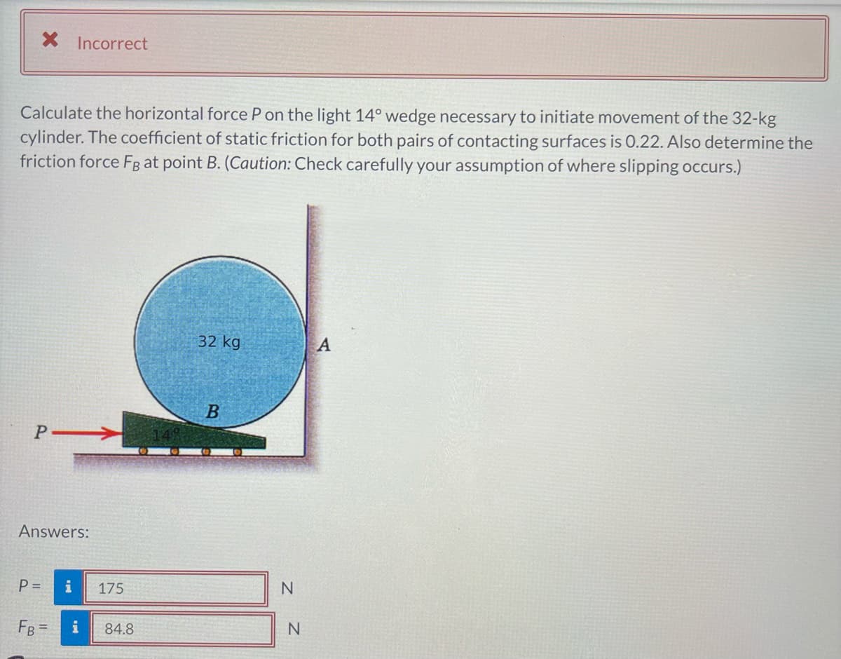 * Incorrect
Calculate the horizontal force P on the light 14° wedge necessary to initiate movement of the 32-kg
cylinder. The coefficient of static friction for both pairs of contacting surfaces is 0.22. Also determine the
friction force FB at point B. (Caution: Check carefully your assumption of where slipping occurs.)
P-
Answers:
P =
FB =
i
175
i 84.8
32 kg
B
N
N
A