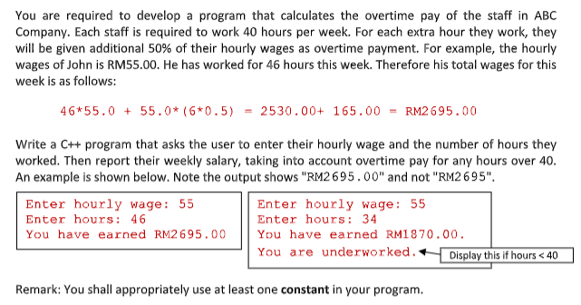 You are required to develop a program that calculates the overtime pay of the staff in ABC
Company. Each staff is required to work 40 hours per week. For each extra hour they work, they
will be given additional 50% of their hourly wages as overtime payment. For example, the hourly
wages of John is RM55.00. He has worked for 46 hours this week. Therefore his total wages for this
week is as follows:
46*55.0 + 55.0* (6*0.5) = 2530.00+ 165.00 = RM2695.00
Write a C++ program that asks the user to enter their hourly wage and the number of hours they
worked. Then report their weekly salary, taking into account overtime pay for any hours over 40.
An example is shown below. Note the output shows "RM2 6 95.00" and not "RM2 695".
Enter hourly wage: 55
Enter hours: 34
Enter hourly wage: 55
Enter hours: 46
You have earned RM2695.00
You have earned RM1870.00.
You are underworked.+
Display this if hours < 40
Remark: You shall appropriately use at least one constant in your program.
