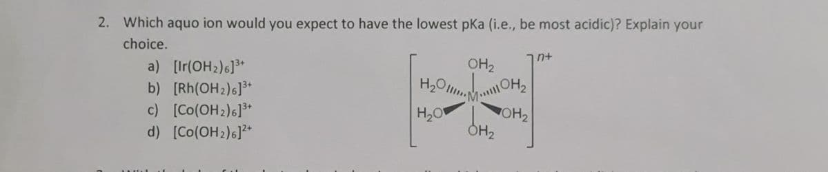 2. Which aquo ion would you expect to have the lowest pKa (i.e., be most acidic)? Explain your
choice.
MAZ
a) [Ir(OH₂)6]³+
b) [Rh(OH2)6]³+
c)
[Co(OH₂)6]³+
d) [Co(OH₂)6]²+
AL
OH₂
H₂O.OH₂
H₂0 OH₂
OH₂
n+