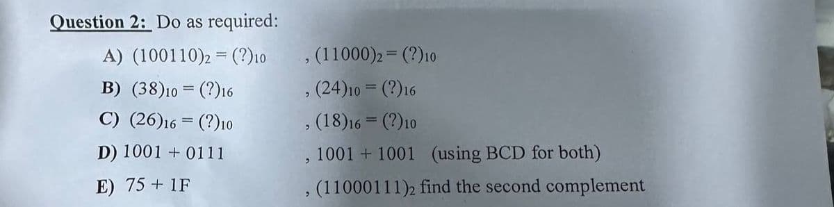 Question 2: Do as required:
A) (100110)2 = (?) 10
B) (38)10 (?)16
C) (26)16 (?) 10
D) 1001+0111
E) 75+ 1F
, (11000)2 = (?) 10
(24) 10 = (?)16
, (18)16 = (?) 10
, 1001 +1001 (using BCD for both)
, (11000111)2 find the second complement
