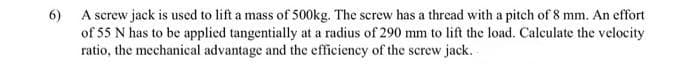 6) A screw jack is used to lift a mass of 500kg. The screw has a thread with a pitch of 8 mm. An effort
of 55 N has to be applied tangentially at a radius of 290 mm to lift the load. Calculate the velocity
ratio, the mechanical advantage and the efficiency of the screw jack.