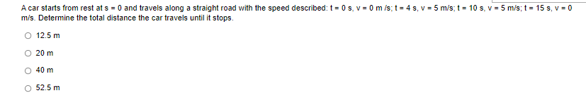 A car starts from rest at s = 0 and travels along a straight road with the speed described: t = 0 s, v = 0 m/s; t = 4s, v = 5 m/s; t = 10 s, v = 5 m/s; t = 15 s, v = 0
m/s. Determine the total distance the car travels until it stops.
O 12.5 m
20 m
40 m
O 52.5 m