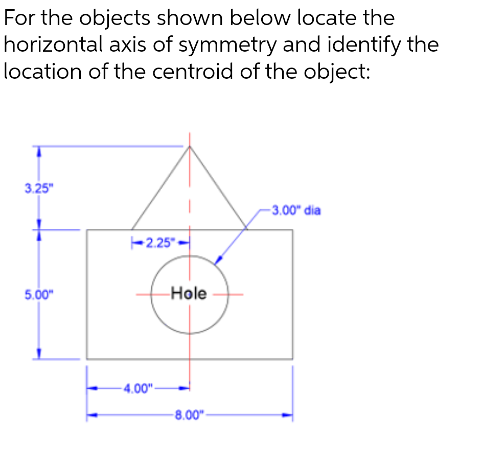 For the objects shown below locate the
horizontal axis of symmetry and identify the
location of the centroid of the object:
3.25"
5.00"
2.25"
4.00"
Hole
-8.00"
-3.00" dia