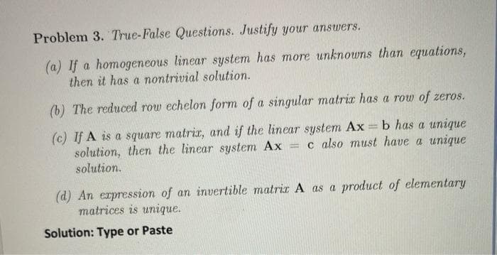 Problem 3. True-False Questions. Justify your answers.
(a) If a homogeneous linear system has more unknowns than equations,
then it has a nontrivial solution.
(b) The reduced row echelon form of a singular matriz has a row of zeros.
(c) If A is a square matrix, and if the linear system Ax=b has a unique
solution, then the linear system Ax= c also must have a unique
solution.
(d) An expression of an invertible matrix A as a product of elementary
matrices is unique.
Solution: Type or Paste