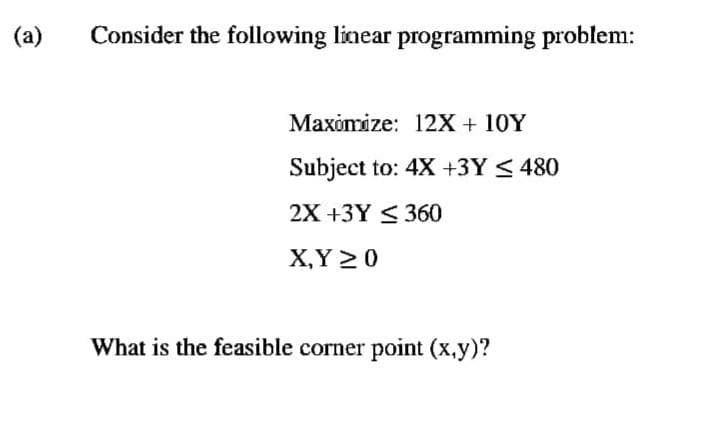 (a)
Consider the following linear programming problem:
Maximize: 12X + 10Y
Subject to: 4X +3Y ≤ 480
2X +3Y 360
X,Y 20
What is the feasible corner point (x,y)?