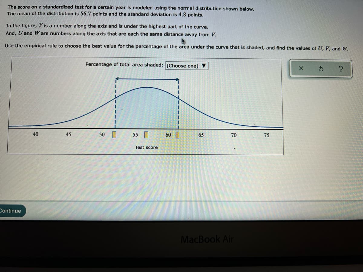 The score on a standardized test for a certain year is modeled using the normal distribution shown below.
The mean of the distribution is 56.7 points and the standard deviation is 4.8 points.
In the figure, V is a number along the axis and is under the highest part of the curve.
And, U and W are numbers along the axis that are each the same distance away from V.
Use the empirical rule to choose the best value for the percentage of the area under the curve that is shaded, and find the values of U, V, and W.
Percentage of total area shaded: (Choose one) V
40
45
50 0
55
60|
65
70
75
Test score
Continue
MacBook Air
