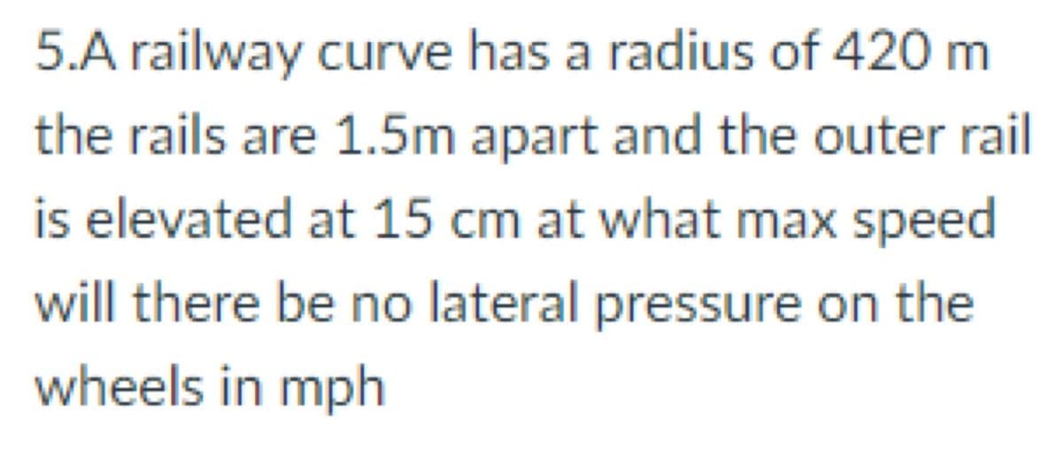 5.A railway curve has a radius of 420 m
the rails are 1.5m apart and the outer rail
is elevated at 15 cm at what max speed
will there be no lateral pressure on the
wheels in mph
