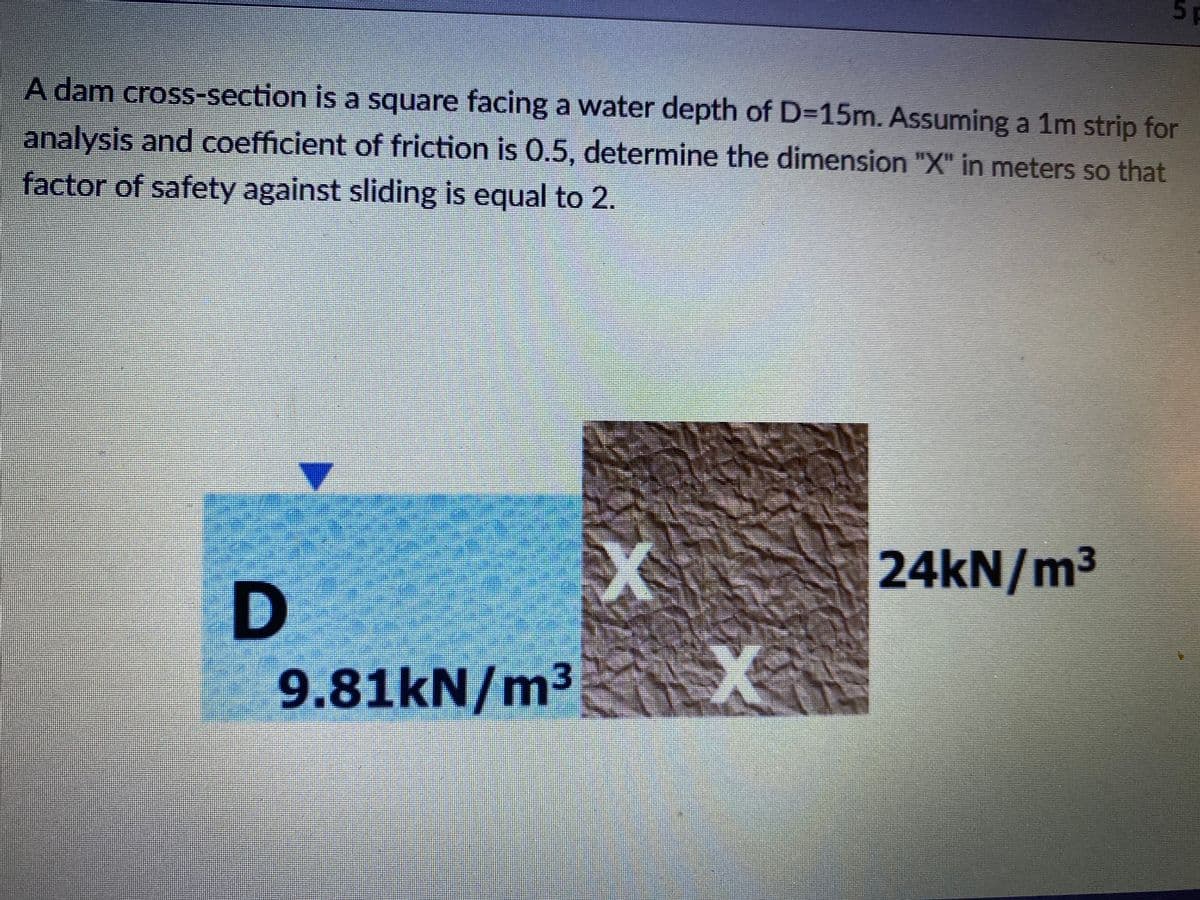 5 p
A dam cross-section is a square facing a water depth of D=15m. Assuming a 1m strip for
analysis and coefficient of friction is 0.5, determine the dimension "X" in meters so that
factor of safety against sliding is equal to 2.
24KN/m3
9.81kN/m³

