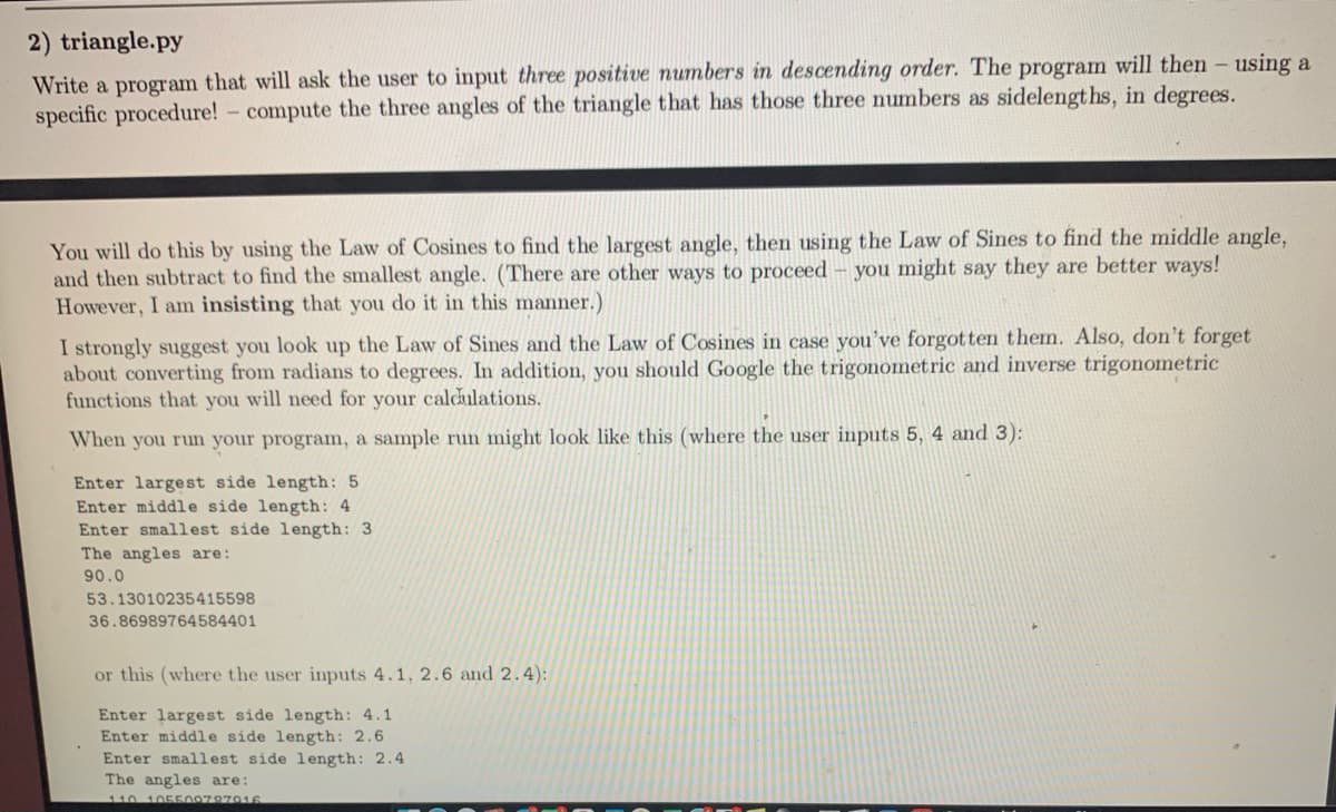 2) triangle.py
Write a program that will ask the user to input three positive numbers in descending order. The program will then - using a
specific procedure!- compute the three angles of the triangle that has those three numbers as sidelengths, in degrees.
You will do this by using the Law of Cosines to find the largest angle, then using the Law of Sines to find the middle angle,
and then subtract to find the smallest angle. (There are other ways to proceed - you might say they are better ways!
However, I am insisting that you do it in this manner.)
I strongly suggest you look up the Law of Sines and the Law of Cosines in case you've forgotten them. Also, don't forget
about converting from radians to degrees. In addition, you should Google the trigonometric and inverse trigonometric
functions that you will need for your caldulations.
When you run your program, a sample run might look like this (where the user inputs 5, 4 and 3):
Enter largest side length: 5
Enter middle side length: 4
Enter smallest side length: 3
The angles are:
90.0
53.13010235415598
36.86989764584401
or this (where the user inputs 4.1, 2.6 and 2.4):
Enter largest side length: 4.1
Enter middle side length: 2.6
Enter smallest side length: 2.4
The angles are:
110 105500787916
