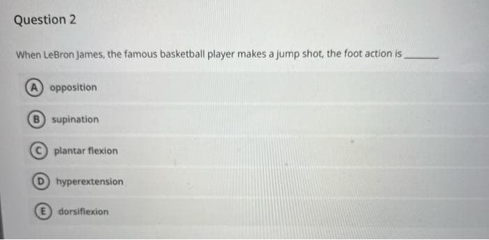 Question 2
When LeBron James, the famous basketball player makes a jump shot, the foot action is
A opposition
B supination
plantar flexion
hyperextension
E dorsiflexion
