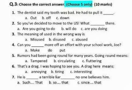 Q.3: Choose the correct answer. (Choose 5 only) (10 marks)
1. The dentist said my tooth was bad. He had to pull t
a. Out b. off c. down
2. So you've decided to move to the US! What
a. Are you going to do
3. The meaning of used in the wrong way is
a. Misused b. disused c. abused
there.
b. will do c. are you doing
4. Can you
more off an effort with your school work, Joe?
a. Make
do
put
5. Rumors had been going round for many years. Going round means:
a. Tampered b. circulating c. fluttering
6. That's a drag. I was hoping to see you. A drag here means:
a. annoying b. tiring c. interesting
a terrible liar
b. so.. that
7. He is
no one believes him.
a. Such. That
c. since. that
